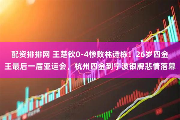 配资排排网 王楚钦0-4惨败林诗栋！26岁四金王最后一届亚运会，杭州四金到宁波银牌悲情落幕