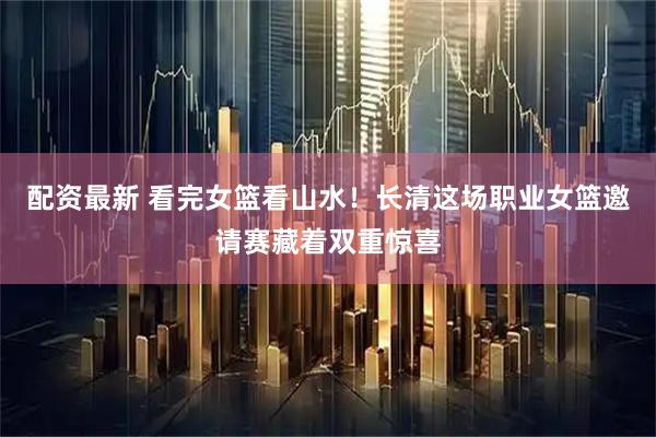 配资最新 看完女篮看山水！长清这场职业女篮邀请赛藏着双重惊喜